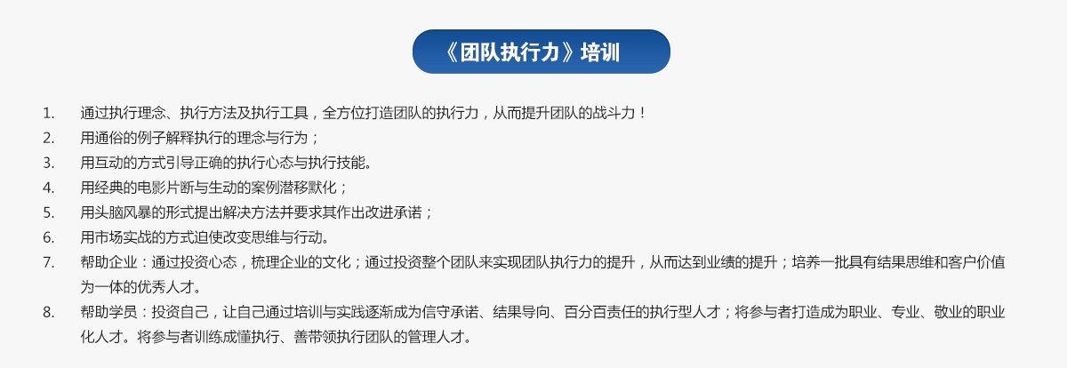 團隊執行力培訓
1.通過執行理念、執行方法及執行工具，全方位打造團隊的執行力，從而提升團隊的戰斗力！
2.用通俗的例子解釋執行的理念與行為；
3.用互動的方式引導正確的執行心態與執行技能。
4.用經典的電影片斷與生動的案例潛移默化；
5.用頭腦風暴的形式提出解決方法并要求其作出改進承諾；
6.用市場實戰的方式迫使改變思維與行動。
7.幫助企業：通過投資心態，梳理企業的文化；通過投資整個團隊來實現團隊執行力的提升，從而達到業績的提升；培養一批具有結果思維和客戶價值為一體的優秀人才。
8.幫助學員：投資自己，讓自己通過培訓與實踐逐漸成為信守承諾、結果導向、百分百責任的執行型人才；將參與者打造成為職業、專業、敬業的職業化人才。將參與者訓練成懂執行、善帶領執行團隊的管理人才。