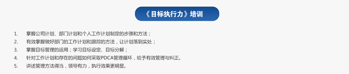 目標執行力培訓
1.掌握公司計劃、部門計劃和個人工作計劃制定的步驟和方法；
2.有效掌握做好部門的工作計劃和跟蹤的方法，讓計劃落到實處；
3.掌握目標管理的運用；學習目標設定、目標分解；
4.針對工作計劃和存在的問題如何采取PDCA管理循環，給予有效管理與糾正。
5.講述管理方法得當，領導有力，執行效果更明顯。