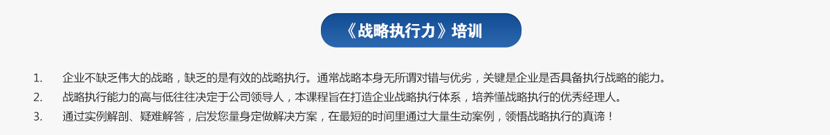 戰略執行力培訓
1.企業不缺乏偉大的戰略，缺乏的是有效的戰略執行。通常戰略本身無所謂對錯與優劣，關鍵是企業是否具備執行戰略的能力。
2.戰略執行能力的高與低往往決定于公司領導人，本課程旨在打造企業戰略執行體系，培養懂戰略執行的優秀經理人。
3.通過實例解剖、疑難解答，啟發您量身定做解決方案，在最短的時間里通過大量生動案例，領悟戰略執行的真諦！