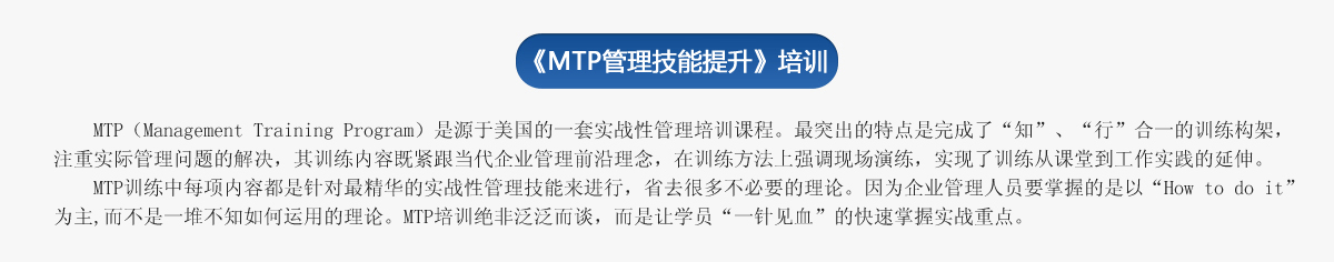 《ＭＴＰ管理技能提升》培訓
     MTP（Management Training Program）是源于美國的一套實戰性管理培訓課程。最突出的特點是完成了“知”、“行”合一的訓練構架，注重實際管理問題的解決，其訓練內容既緊跟當代企業管理前沿理念，在訓練方法上強調現場演練，實現了訓練從課堂到工作實踐的延伸。
   MTP訓練中每項內容都是針對最精華的實戰性管理技能來進行，省去很多不必要的理論。因為企業管理人員要掌握的是以“How to do it”為主,而不是一堆不知如何運用的理論。MTP培訓絕非泛泛而談，而是讓學員“一針見血”的快速掌握實戰重點。