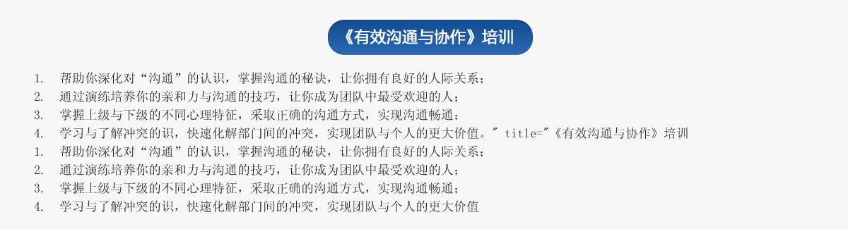 《有效溝通與協作》培訓
1.  幫助你深化對“溝通”的認識，掌握溝通的秘訣，讓你擁有良好的人際關系；
2.  通過演練培養你的親和力與溝通的技巧，讓你成為團隊中最受歡迎的人；
3.  掌握上級與下級的不同心理特征，采取正確的溝通方式，實現溝通暢通；
4.  學習與了解沖突的識，快速化解部門間的沖突，實現團隊與個人的更大價值。