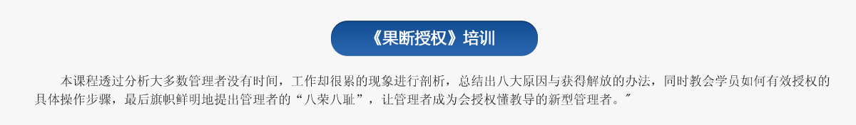 《果斷授權》培訓
   本課程透過分析大多數管理者沒有時間，工作卻很累的現象進行剖析，總結出八大原因與獲得解放的辦法，同時教會學員如何有效授權的具體操作步驟，最后旗幟鮮明地提出管理者的“八榮八恥”，讓管理者成為會授權懂教導的新型管理者。