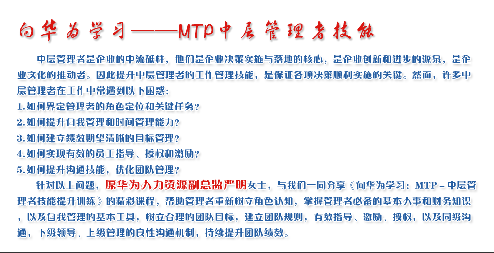 向華為學習——MTP中層管理者技能
   中層管理者是企業的中流砥柱，他們是企業決策實施與落地的核心，是企業創新和進步的源泉，是企業文化的推動者。因此提升中層管理者的工作管理技能，是保證各項決策順利實施的關鍵。然而，許多中層管理者在工作中常遇到以下困惑：
1. 如何界定管理者的角色定位和關鍵任務？
2. 如何提升自我管理和時間管理能力？
3. 如何建立績效期望清晰的目標管理？
4. 如何實現有效的員工指導、授權和激勵？
5. 如何提升溝通技能，優化團隊管理？
   針對以上問題，原華為人力資源副總監嚴明女士，與我們一同分享《向華為學習：MTP－中層管理者技能提升訓練》的精彩課程，幫助管理者重新樹立角色認知，掌握管理者必備的基本人事和財務知識，以及自我管理的基本工具，樹立合理的團隊目標，建立團隊規則，有效指導、激勵、授權，以及同級溝通，下級領導、上級管理的良性溝通機制，持續提升團隊績效。