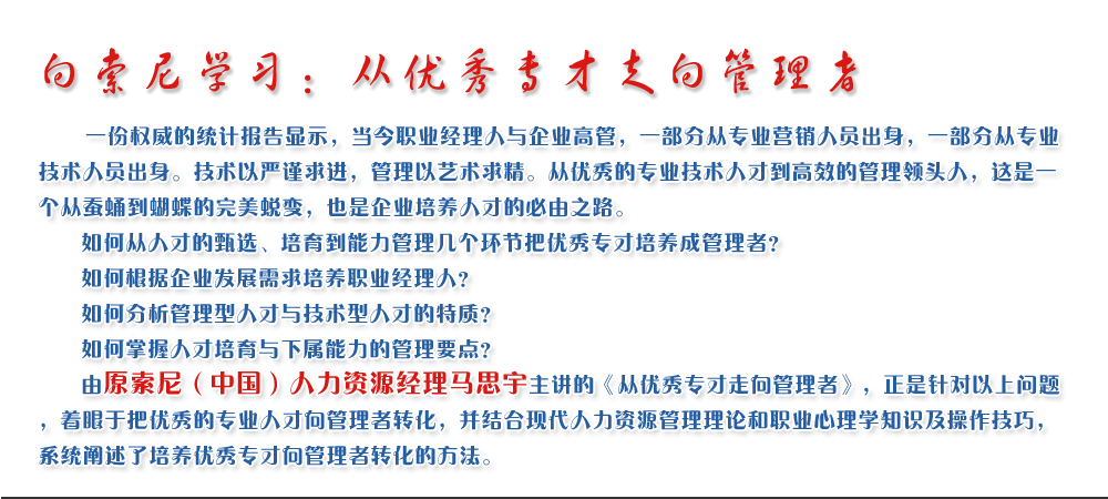 向索尼學習：從優秀專才走向管理者
   一份權威的統計報告顯示，當今職業經理人與企業高管，一部分從專業營銷人員出身，一部分從專業技術人員出身。技術以嚴謹求進，管理以藝術求精。從優秀的專業技術人才到高效的管理領頭人，這是一個從蠶蛹到蝴蝶的完美蛻變，也是企業培養人才的必由之路。
   如何從人才的甄選、培育到能力管理幾個環節把優秀專才培養成管理者？ 
   如何根據企業發展需求培養職業經理人？ 
   如何分析管理型人才與技術型人才的特質？ 
   如何掌握人才培育與下屬能力的管理要點？ 
   由原索尼（中國）人力資源經理馬思宇主講的《從優秀專才走向管理者》，正是針對以上問題，著眼于把優秀的專業人才向管理者轉化，并結合現代人力資源管理理論和職業心理學知識及操作技巧，系統闡述了培養優秀專才向管理者轉化的方法。