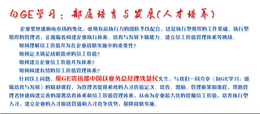 向GE學習：部屬培育與發展(人才培養)
   企業要快速響應市場的變化，必須有高執行力的團隊予以配合，這是執行型組織的工作基礎。執行型組織的管理者，正面臨著構建企業執行體系、培育與發展下屬能力、建立員工價值管理體系等挑戰。
   如何理解員工價值開發在企業戰略實施中的重要性？ 
   如何定義滿足戰略需求的員工價值？ 
   如何建立企業員工價值開發體系？ 
   如何構建有效的員工價值管理體系？       
   針對以上問題，原GE資訊部中國區業務總經理沈慧民先生，與我們一同分享《向GE學習：部屬培育與發展》的精彩課程，為管理者提供系統的人才價值定義、培育、激勵、管理框架和流程，幫助管理者快速構建完善的部署培育體系和員工價值管理體系，從而為企業最大化的挖掘員工價值，培養執行型人才，建立企業的人才輸送管道和人才競爭優勢，保障戰略實施。