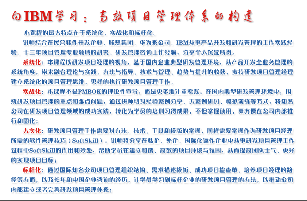 向IBM學習：高效項目管理體系的構建 
   本課程的最大特點在于系統化、實戰化和標桿化。
   講師結合在民營軟件開發企業、聯想集團、華為系公司、IBM從事產品開發和研發管理的工作實踐經驗、十三年項目管理專業領域的研究、研發管理咨詢工作經驗，分享個人沉淀所得。
   系統化：本課程以研發項目經理的視角，基于國內企業典型研發管理環境，從產品開發全業務管理的系統角度，帶來融合理論與實踐、方法與指導、技術與管理、趨勢與提升的收獲，支持研發項目管理經理建立系統化的項目管理思維，更好的執行研發項目管理工作。
   實戰化：本課程不是PMBOK的理論性宣導，而是更多地注重實踐。在國內典型研發管理環境中，圍繞研發項目管理的重點和難點問題，通過講師切身經驗案例分享、大案例研討、模擬演練等方式，將知名公司在研發項目管理領域的成功實踐，轉化為學員的培訓習得成果，不但掌握使用，更方便在公司內部推行和固化；
   人文化：研發項目管理工作需要對方法、技術、工具和模版的掌握，同樣需要掌握作為研發項目經理所需的軟性管理技巧（SoftSkill）。講師將分享在私企、外企、國際化運作企業中從事研發項目管理工作過程中SoftSkill的作用和妙處，幫助學員在建立和諧、高效的項目環境與氛圍，從而提高團隊士氣、更好的實現項目目標；
   標桿化：通過國際知名公司項目管理組織結構、需求描述模板、成功項目檢查單、培養項目經理的路徑等方面，以及長年和中國企業咨詢的經歷，讓學員學習到標桿企業的研發項目管理的方法，以推動公司內部建立或者完善研發項目管理體系；