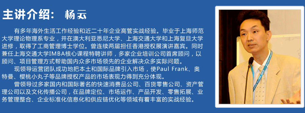 主講介紹：楊云   
      有多年海外生活工作經(jīng)驗和近二十年企業(yè)高管實戰(zhàn)經(jīng)驗。畢業(yè)于上海師范大學(xué)理論物理系專業(yè)，并在澳大利亞悉尼大學(xué)、上海交通大學(xué)和上海復(fù)旦大學(xué)進修，取得了工商管理博士學(xué)位。曾連續(xù)兩屆擔(dān)任香港授權(quán)展演講嘉賓。同時兼任上海交通大學(xué)IMBA核心課程特聘講師，多家企業(yè)培訓(xùn)公司首席顧問，以顧問、項目管理方式幫助國內(nèi)眾多市場領(lǐng)先的企業(yè)解決眾多實際問題。
      現(xiàn)領(lǐng)導(dǎo)運營團隊成功地把本土和國際品牌引入市場，使Paul Frank、奧特曼、櫻桃小丸子等品牌授權(quán)產(chǎn)品的市場表現(xiàn)力得到充分體現(xiàn)。
      曾領(lǐng)導(dǎo)過多家國內(nèi)和國際著名的快速消費品公司、百貨零售公司、資產(chǎn)管理公司以及文化傳播公司，在品牌定位、市場運作、產(chǎn)品開發(fā)、零售拓展、業(yè)務(wù)管理整合、企業(yè)標(biāo)準(zhǔn)化信息化和供應(yīng)鏈優(yōu)化等領(lǐng)域有著豐富的實戰(zhàn)經(jīng)驗。